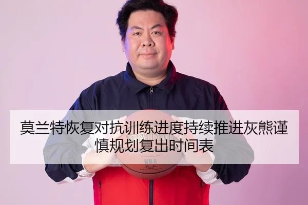 莫兰特恢复对抗训练进度持续推进灰熊谨慎规划复出时间表
