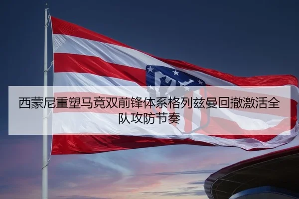 西蒙尼重塑马竞双前锋体系格列兹曼回撤激活全队攻防节奏