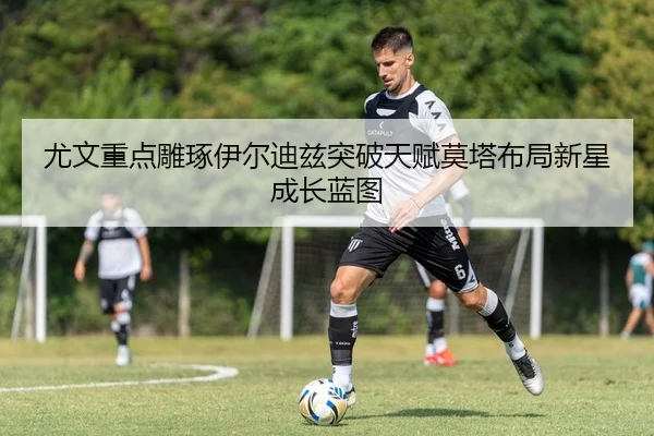 尤文重点雕琢伊尔迪兹突破天赋莫塔布局新星成长蓝图